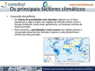I- 21
Os principais factores climáticos
• A pressão atmosférica
– Os valores de precipitação mais elevados registam-se na faixa
equatorial e, logo a seguir, nas regiões de latitude média, como a
Europa Ocidental, áreas onde, geralmente, se localizam centros de
baixas pressões
– Pelo contrário, a precipitação é mais escassa nas regiões polares e
nos grandes desertos das latitudes tropicais, onde predominam
centros de altas pressões.
 