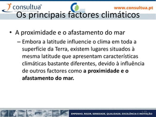 I- 23
Os principais factores climáticos
• A proximidade e o afastamento do mar
– Embora a latitude influencie o clima em toda a
superfície da Terra, existem lugares situados à
mesma latitude que apresentam características
climáticas bastante diferentes, devido à influência
de outros factores como a proximidade e o
afastamento do mar.
 