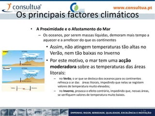 I- 24
Os principais factores climáticos
• A Proximidade e o Afastamento do Mar
– Os oceanos, por serem massas líquidas, demoram mais tempo a
aquecer e a arrefecer do que os continentes
• Assim, não atingem temperaturas tão altas no
Verão, nem tão baixas no Inverno
• Por este motivo, o mar tem uma acção
moderadora sobre as temperaturas das áreas
litorais:
– no Verão, o ar que se desloca dos oceanos para os continentes
refresca o ar das áreas litorais, impedindo que nelas se registem
valores de temperatura muito elevados;
– no Inverno, provoca o efeito contrário, impedindo que, nessas áreas,
se verifiquem valores de temperatura muito baixos.
 