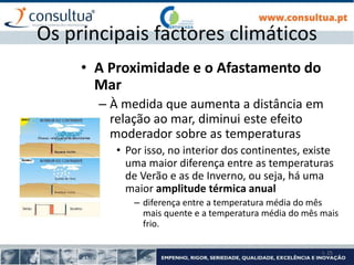 I- 25
Os principais factores climáticos
• A Proximidade e o Afastamento do
Mar
– À medida que aumenta a distância em
relação ao mar, diminui este efeito
moderador sobre as temperaturas
• Por isso, no interior dos continentes, existe
uma maior diferença entre as temperaturas
de Verão e as de Inverno, ou seja, há uma
maior amplitude térmica anual
– diferença entre a temperatura média do mês
mais quente e a temperatura média do mês mais
frio.
 