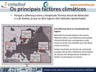 I- 27
Os principais factores climáticos
• Porquê a diferença entre a Amplitude Térmica Anual de Belmullet
e a de Karkov, já que os dois lugares têm latitudes aproximadas
Esta diferença deve-se à localização dos
lugares
Belmullet localizado próximo do oceano
Atlântico sofre a sua influência amenizadora
não permitindo que a temperatura suba
muito no Verão mas também que não desça
muito no Inverno
Karkov localizado no interior do continente
europeu não tendo a influência amenizadora
do oceano tem temperaturas elevadas no
Verão e muito baixas no Inverno.
Patras
Estocolmo
Belmullet
Karkov
 