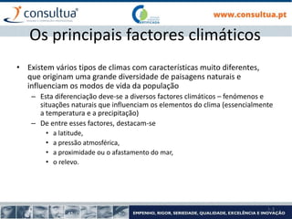 I- 3
Os principais factores climáticos
• Existem vários tipos de climas com características muito diferentes,
que originam uma grande diversidade de paisagens naturais e
influenciam os modos de vida da população
– Esta diferenciação deve-se a diversos factores climáticos – fenómenos e
situações naturais que influenciam os elementos do clima (essencialmente
a temperatura e a precipitação)
– De entre esses factores, destacam-se
• a latitude,
• a pressão atmosférica,
• a proximidade ou o afastamento do mar,
• o relevo.
 