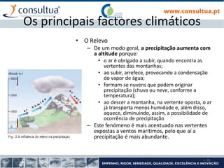 I- 31
Os principais factores climáticos
• O Relevo
– De um modo geral, a precipitação aumenta com
a altitude porque:
• o ar é obrigado a subir, quando encontra as
vertentes das montanhas;
• ao subir, arrefece, provocando a condensação
do vapor de água;
• formam-se nuvens que podem originar
precipitação (chuva ou neve, conforme a
temperatura);
• ao descer a montanha, na vertente oposta, o ar
já transporta menos humidade e, além disso,
aquece, diminuindo, assim, a possibilidade de
ocorrência de precipitação
– Este fenómeno é mais acentuado nas vertentes
expostas a ventos marítimos, pelo que aí a
precipitação é mais abundante.
 