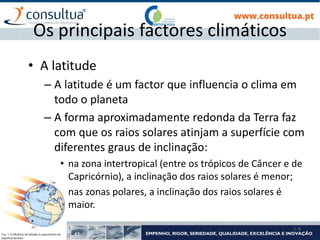 I- 5
Os principais factores climáticos
• A latitude
– A latitude é um factor que influencia o clima em
todo o planeta
– A forma aproximadamente redonda da Terra faz
com que os raios solares atinjam a superfície com
diferentes graus de inclinação:
• na zona intertropical (entre os trópicos de Câncer e de
Capricórnio), a inclinação dos raios solares é menor;
• nas zonas polares, a inclinação dos raios solares é
maior.
 