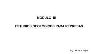 Ing. Richard Rojas
MODULO III
ESTUDIOS GEOLOGICOS PARA REPRESAS
 