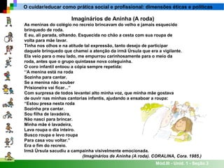 Mód.III - Unid. 1 - Seção 3
O cuidar/educar como prática social e profissional: dimensões éticas e políticas
Imaginários de Aninha (A roda)
As meninas do colégio no recreio brincavam do velho e jamais esquecido
brinquedo de roda.
E eu, ali parada, olhando. Esquecida no chão a cesta com sua roupa de
volta para mãe lavar.
Tinha nos olhos e na atitude tal expressão, tanto desejo de participar
daquele brinquedo que chamei a atenção da irmã Úrsula que era a vigilante.
Ela veio para o meu lado, me empurrou carinhosamente para o meio da
roda, antes que o grupo quintasse nova coleguinha.
O coro infantil entoou a cópia sempre repetida:
‘‘A menina está na roda
Sozinha para cantar.
Se a menina não souber
Prisioneira vai ficar...”
Com surpresa de todos levantei alto minha voz, que minha mãe gostava
de ouvir nas minhas cantorias infantis, ajudando a ensaboar a roupa:
“Estou presa nesta roda
Sozinha pra cantar.
Sou filha de lavadeira,
Não nasci para brincar.
Minha mãe é lavadeira,
Lava roupa o dia inteiro.
Busco roupa e levo roupa
Para casa vou voltar.”
Era o fim do recreio.
Irmã Úrsula sacudiu a campainha visivelmente emocionada.
(Imaginários de Aninha (A roda). CORALINA, Cora. 1985.)
 