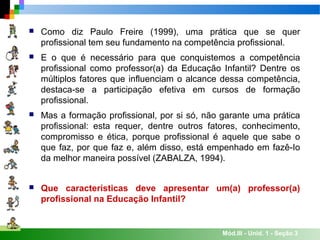 Mód.III - Unid. 1 - Seção 3
 Como diz Paulo Freire (1999), uma prática que se quer
profissional tem seu fundamento na competência profissional.
 E o que é necessário para que conquistemos a competência
profissional como professor(a) da Educação Infantil? Dentre os
múltiplos fatores que influenciam o alcance dessa competência,
destaca-se a participação efetiva em cursos de formação
profissional.
 Mas a formação profissional, por si só, não garante uma prática
profissional: esta requer, dentre outros fatores, conhecimento,
compromisso e ética, porque profissional é aquele que sabe o
que faz, por que faz e, além disso, está empenhado em fazê-Io
da melhor maneira possível (ZABALZA, 1994).
 Que características deve apresentar um(a) professor(a)
profissional na Educação Infantil?
 