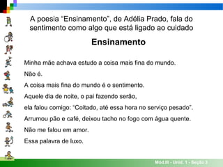 Mód.III - Unid. 1 - Seção 3
A poesia “Ensinamento”, de Adélia Prado, fala do
sentimento como algo que está ligado ao cuidado
Ensinamento
Minha mãe achava estudo a coisa mais fina do mundo.
Não é.
A coisa mais fina do mundo é o sentimento.
Aquele dia de noite, o pai fazendo serão,
ela falou comigo: “Coitado, até essa hora no serviço pesado”.
Arrumou pão e café, deixou tacho no fogo com água quente.
Não me falou em amor.
Essa palavra de luxo.
 