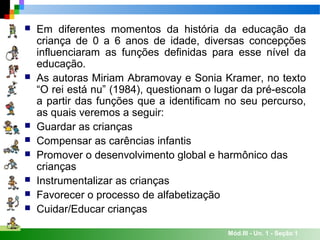 Mód.III - Un. 1 - Seção 1
 Em diferentes momentos da história da educação da
criança de 0 a 6 anos de idade, diversas concepções
influenciaram as funções definidas para esse nível da
educação.
 As autoras Miriam Abramovay e Sonia Kramer, no texto
“O rei está nu” (1984), questionam o lugar da pré-escola
a partir das funções que a identificam no seu percurso,
as quais veremos a seguir:
 Guardar as crianças
 Compensar as carências infantis
 Promover o desenvolvimento global e harmônico das
crianças
 Instrumentalizar as crianças
 Favorecer o processo de alfabetização
 Cuidar/Educar crianças
 