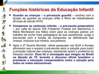 Mód.III - Unid. 1 - Seção 1
Funções históricas da Educação Infantil
 Guardar as crianças – a pré-escola guardiã – creches com a
função de guardar as crianças órfãs e filhos de trabalhadores
(Europa do século XVIII)
 Compensar as carências infantis – a pré-escola preparatória
– por volta do século XIX Friederich Froebel (na Alemanha) e
Maria Montessori (na Itália) criam para as crianças pobres um
trabalho de cunho mais pedagógico do que assistencial, surge a
pré-escola com a função de compensar as deficiências das
criança, inclusive sua miséria, sua pobreza.
 Após a 2ª Guerra Mundial, várias pesquisas nos EUA e Europa
afirmaram que o acesso à pré-escola seria a solução para suprir
a privação cultural das crianças, resolvendo assim o problema do
fracasso escolar. Essa foi a concepção que chegou ao Brasil
na década de 70, levando o discurso oficial brasileiro a
proclamar a educação compensatória como a solução para
todos os males educacionais.
 