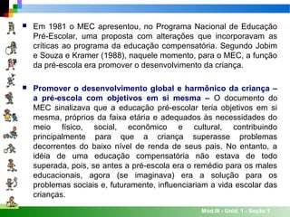 Mód.III - Unid. 1 - Seção 1
 Em 1981 o MEC apresentou, no Programa Nacional de Educação
Pré-Escolar, uma proposta com alterações que incorporavam as
críticas ao programa da educação compensatória. Segundo Jobim
e Souza e Kramer (1988), naquele momento, para o MEC, a função
da pré-escola era promover o desenvolvimento da criança.
 Promover o desenvolvimento global e harmônico da criança –
a pré-escola com objetivos em si mesma – O documento do
MEC sinalizava que a educação pré-escolar teria objetivos em si
mesma, próprios da faixa etária e adequados às necessidades do
meio físico, social, econômico e cultural, contribuindo
principalmente para que a criança superasse problemas
decorrentes do baixo nível de renda de seus pais. No entanto, a
idéia de uma educação compensatória não estava de todo
superada, pois, se antes a pré-escola era o remédio para os males
educacionais, agora (se imaginava) era a solução para os
problemas sociais e, futuramente, influenciariam a vida escolar das
crianças.
 