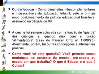 Mód.III - Unid. 1 - Seção 1
 Cuidar/educar - Como dimensões intercomplementares
e indissociáveis da Educação Infantil, este é o mais
novo posicionamento da política educacional brasileira,
assumido na década de 90.
 A creche foi sempre colocada com a função de “guarda”
das crianças e, quando não, com a função
“alimentadora” (caso do Parecer CFE nº 1.600/75).
Atualmente, porém, há outras concepções e alternativas
práticas.
 Como você vê esta questão? Você percebe essas
mudanças no contexto da creche, pré-escola ou
escola em que trabalha? O que é Educar e o que é
Cuidar?
 