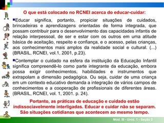 Mód. III - Unid. 1 - Seção 2
O que está colocado no RCNEI acerca do educar-cuidar:
Educar significa, portanto, propiciar situações de cuidados,
brincadeiras e aprendizagens orientadas de forma integrada, que
possam contribuir para o desenvolvimento das capacidades infantis de
relação interpessoal, de ser e estar com os outros em uma atitude
básica de aceitação, respeito e confiança, e o acesso, pelas crianças,
aos conhecimentos mais amplos da realidade social e cultural. (...)
(BRASIL, RCNEI, vol.1, 2001, p.23).
Contemplar o cuidado na esfera da instituição da Educação Infantil
significa compreendê-lo como parte integrante da educação, embora
possa exigir conhecimentos, habilidades e instrumentos que
extrapolam a dimensão pedagógica. Ou seja, cuidar de uma criança
em um contexto educativo demanda a integração de vários campos de
conhecimentos e a cooperação de profissionais de diferentes áreas.
(BRASIL, RCNEI, vol. 1, 2001. p. 24).
Portanto, as práticas de educação e cuidado estão
indissociavelmente interligadas. Educar e cuidar não se separam.
São situações cotidianas que acontecem ao mesmo tempo.
 