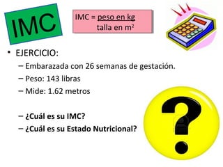 MC
I

IMC = peso en kg
IMC = peso en kg
talla en m22
talla en m

• EJERCICIO:
– Embarazada con 26 semanas de gestación.
– Peso: 143 libras
– Mide: 1.62 metros
– ¿Cuál es su IMC?
– ¿Cuál es su Estado Nutricional?

 