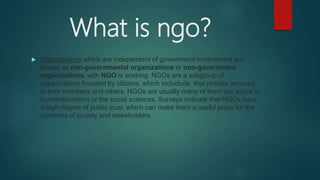 What is ngo?
 Organizations which are independent of government involvement are
known as non-governmental organizations or non-government
organizations, with NGO is working. NGOs are a subgroup of
organizations founded by citizens, which includude that provide services
to their members and others. NGOs are usually many of them are active in
humanitarianism or the social sciences. Surveys indicate that NGOs have
a high degree of public trust, which can make them a useful proxy for the
concerns of society and stakeholders.
 