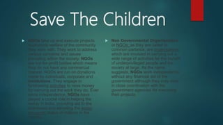 Save The Children
 NGOs take up and execute projects
to promote welfare of the community
they work with. They work to address
various concerns and issues
prevailing within the society. NGOs
are not-for-profit bodies which means
they do not have any commercial
interest. NGOs are run on donations
made by individuals, corporate and
institutions. They engage in
fundraising activities to raise money
for carrying out the work they do. Ever
since independence, NGOs have
played a crucial role in helping the
needy in India, providing aid to the
distressed and elevating the socio-
economic status of millions in the
country.
 Non Governmental Organisations,
or NGOs, as they are called in
common parlance, are organisations
which are involved in carrying out a
wide range of activities for the benefit
of underprivileged people and the
society at large. As the name
suggests, NGOs work independently,
without any financial aid of the
government although they may work
in close coordination with the
government agencies for executing
their projects.
 