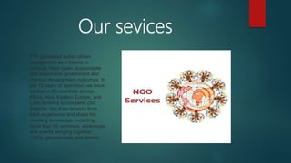 Our sevices
PTF pioneered active citizen
engagement as a means to
promote more open, accountable
and responsive government and
improve development outcomes. In
our 15 years of operation, we have
worked in 53 countries across
Africa, Asia, Eastern Europe, and
Latin America to complete 250
projects. We draw lessons from
each experience and share the
resulting knowledge, including
more than 50 seminars, workshops
and events bringing together
CSOs, governments and donors.
 