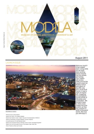 Image: Courtesy Makeka Design Lab




                                                                                                                           August 2011

                                    LAUNCH ISSUE
                                                                                                                           Welcome back!!!
                                                                                                                           It has indeed
                                                                                                                           been a long while
                                                                                                                           but we have
                                                                                                                           been working
                                                                                                                           hard to ensure
                                                                                                                           that the wheels
                                                                                                                           are turning.
                                                                                                                           This Edition
                                                                                                                           will revolve
                                                                                                                           solely around the
                                                                                                                           Launch event for
                                                                                                                           MoDILA which
                                                                                                                           took place on
                                                                                                                           the 25th July
                                                                                                                           2011 at the Audi
                                                                                                                           Centre. It was a
                                                                                                                           night of inspira-
                                                                                                                           tion, imagining
                                                                                                                           and strengthen-
                                                                                                                           ing the bonds of
                                                                                                                           friendship and
                                                                                                                           cooperation. We
                                                                                                                           thought it best
                                                                                                                           to share more
                                                                                                                           images this time
                                                                                                                           around, as they
                                                                                                                           say a picture is
                                                                                                                           worth a thousand
                                    ProgrAM of EvEnTs                                                                      words. We trust
                                                                                                                           you will enjoy it.
                                    Welcome done by Africa Melane
                                    speech from Patron, Prof. njabulo ndebele
                                    speech from Kaylene Levack- Lofgren, Executive Committe Member of MoDILA
                                    speech & Presentation by Mokena Makeka, founder of MoDILA
                                    Live performance by The Delft Big Band Band.
                                    speech from the special Advisor to Minister of Arts & Culture, Keorapetse Kgositsile
                                    speech from the Honuourable Premier of The Western Cape, Helen Zille
                                    vote of Thanks by Patron and founder
 