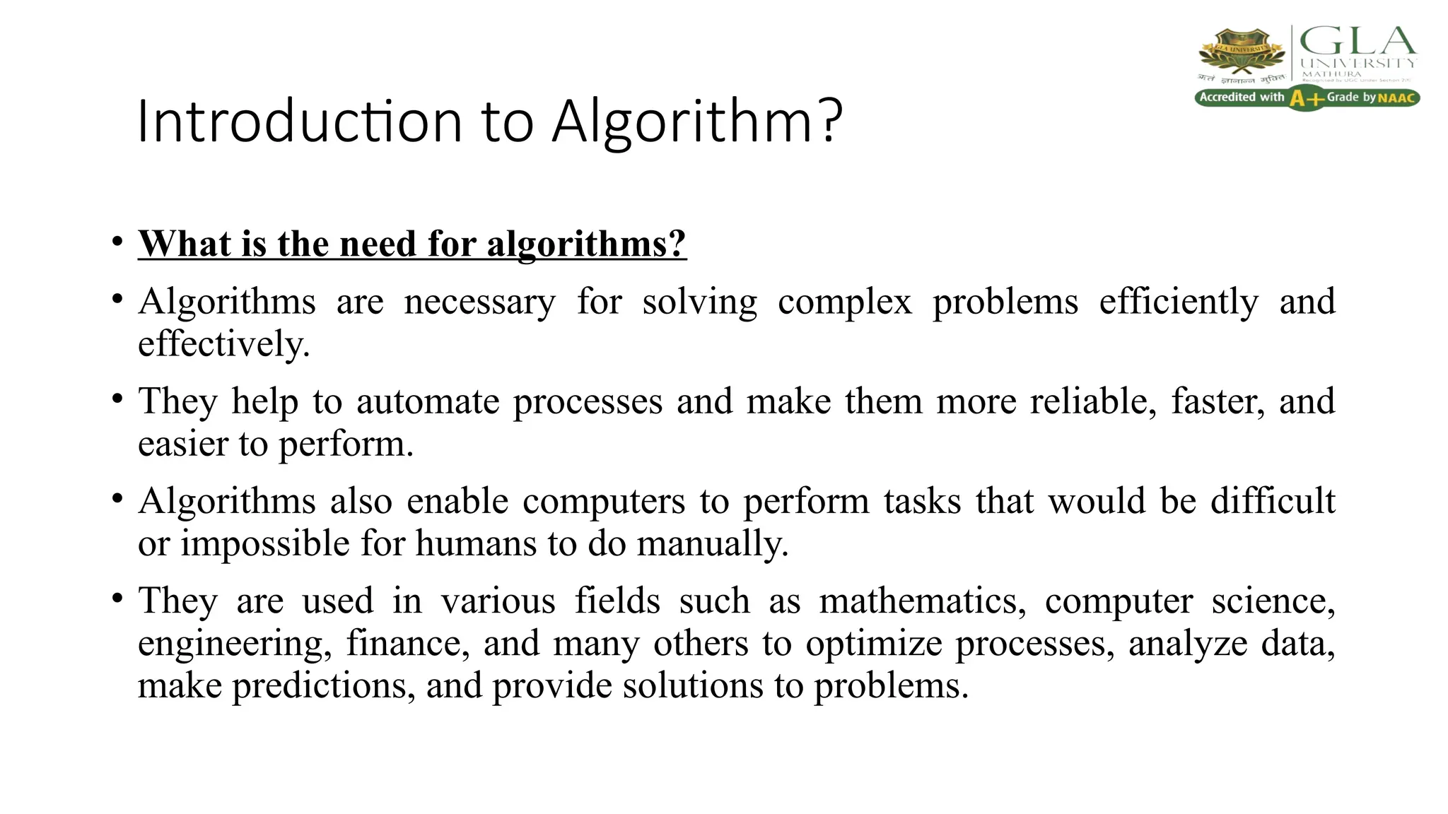 Introduction to Algorithm?
• What is the need for algorithms?
• Algorithms are necessary for solving complex problems efficiently and
effectively.
• They help to automate processes and make them more reliable, faster, and
easier to perform.
• Algorithms also enable computers to perform tasks that would be difficult
or impossible for humans to do manually.
• They are used in various fields such as mathematics, computer science,
engineering, finance, and many others to optimize processes, analyze data,
make predictions, and provide solutions to problems.
 