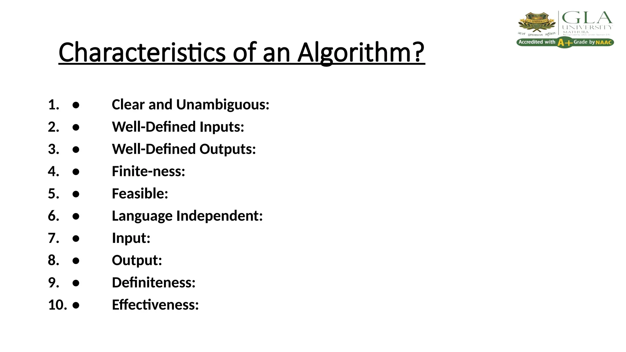 Characteristics of an Algorithm?
1. • Clear and Unambiguous:
2. • Well-Defined Inputs:
3. • Well-Defined Outputs:
4. • Finite-ness:
5. • Feasible:
6. • Language Independent:
7. • Input:
8. • Output:
9. • Definiteness:
10. • Effectiveness:
 