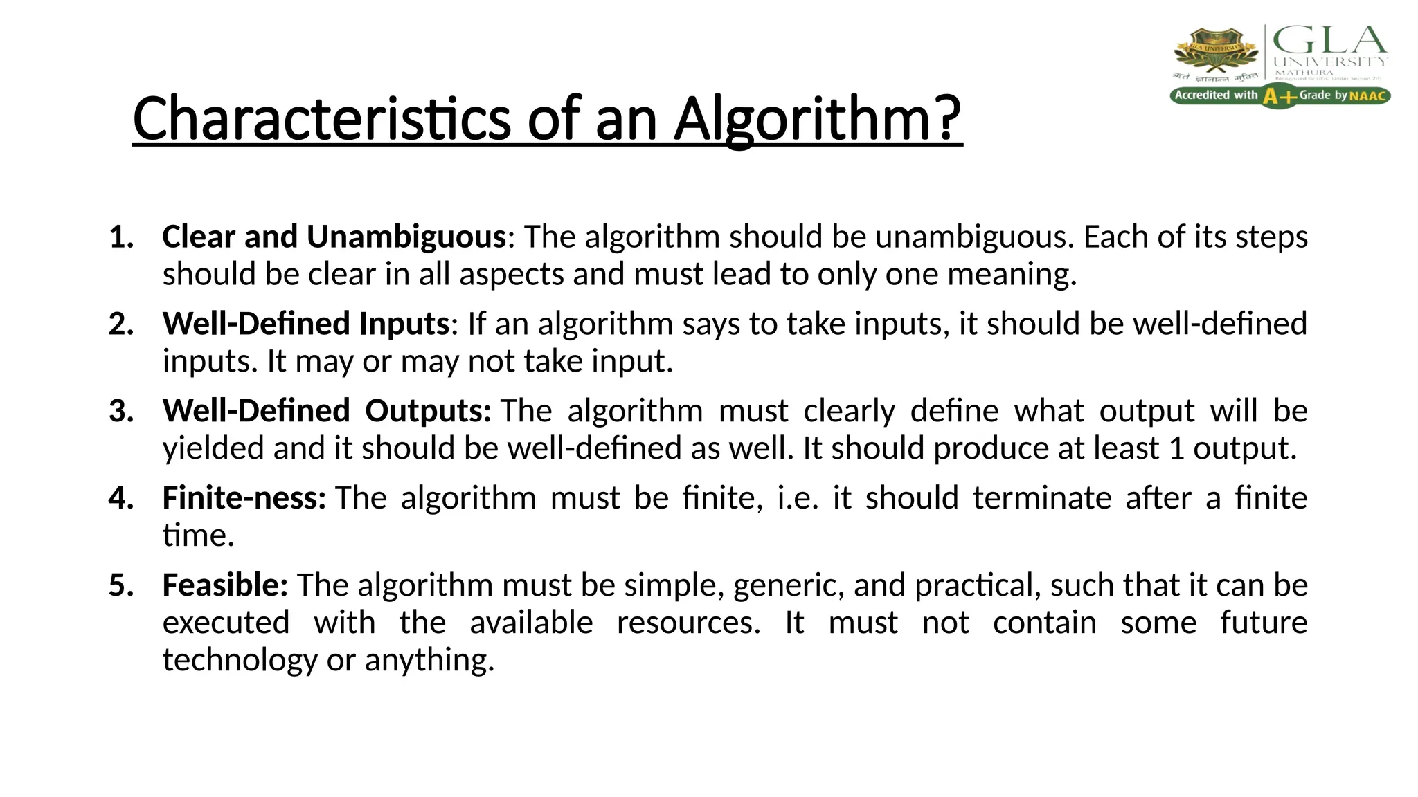 Characteristics of an Algorithm?
1. Clear and Unambiguous: The algorithm should be unambiguous. Each of its steps
should be clear in all aspects and must lead to only one meaning.
2. Well-Defined Inputs: If an algorithm says to take inputs, it should be well-defined
inputs. It may or may not take input.
3. Well-Defined Outputs: The algorithm must clearly define what output will be
yielded and it should be well-defined as well. It should produce at least 1 output.
4. Finite-ness: The algorithm must be finite, i.e. it should terminate after a finite
time.
5. Feasible: The algorithm must be simple, generic, and practical, such that it can be
executed with the available resources. It must not contain some future
technology or anything.
 