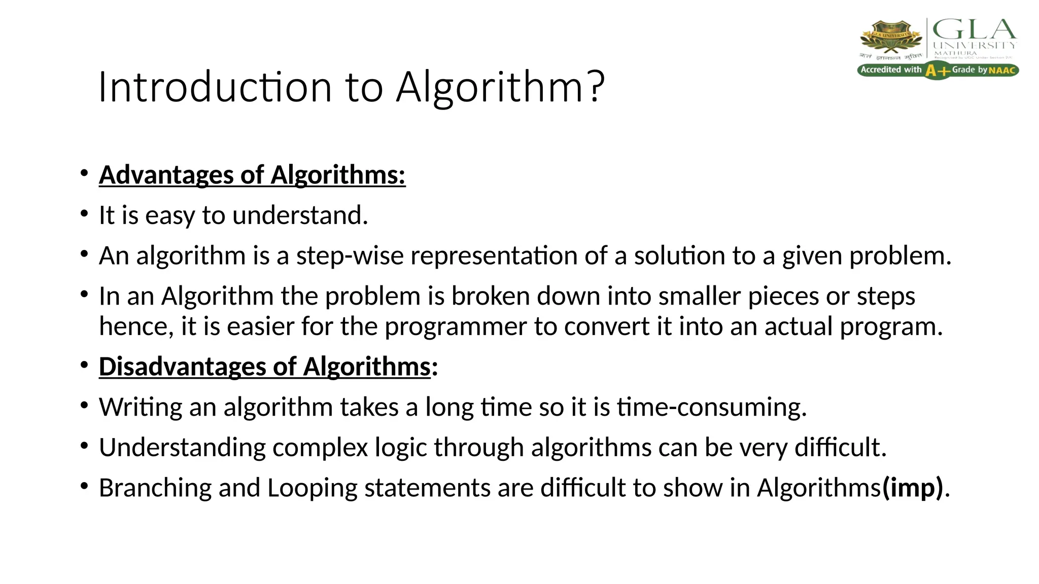 Introduction to Algorithm?
• Advantages of Algorithms:
• It is easy to understand.
• An algorithm is a step-wise representation of a solution to a given problem.
• In an Algorithm the problem is broken down into smaller pieces or steps
hence, it is easier for the programmer to convert it into an actual program.
• Disadvantages of Algorithms:
• Writing an algorithm takes a long time so it is time-consuming.
• Understanding complex logic through algorithms can be very difficult.
• Branching and Looping statements are difficult to show in Algorithms(imp).
 
