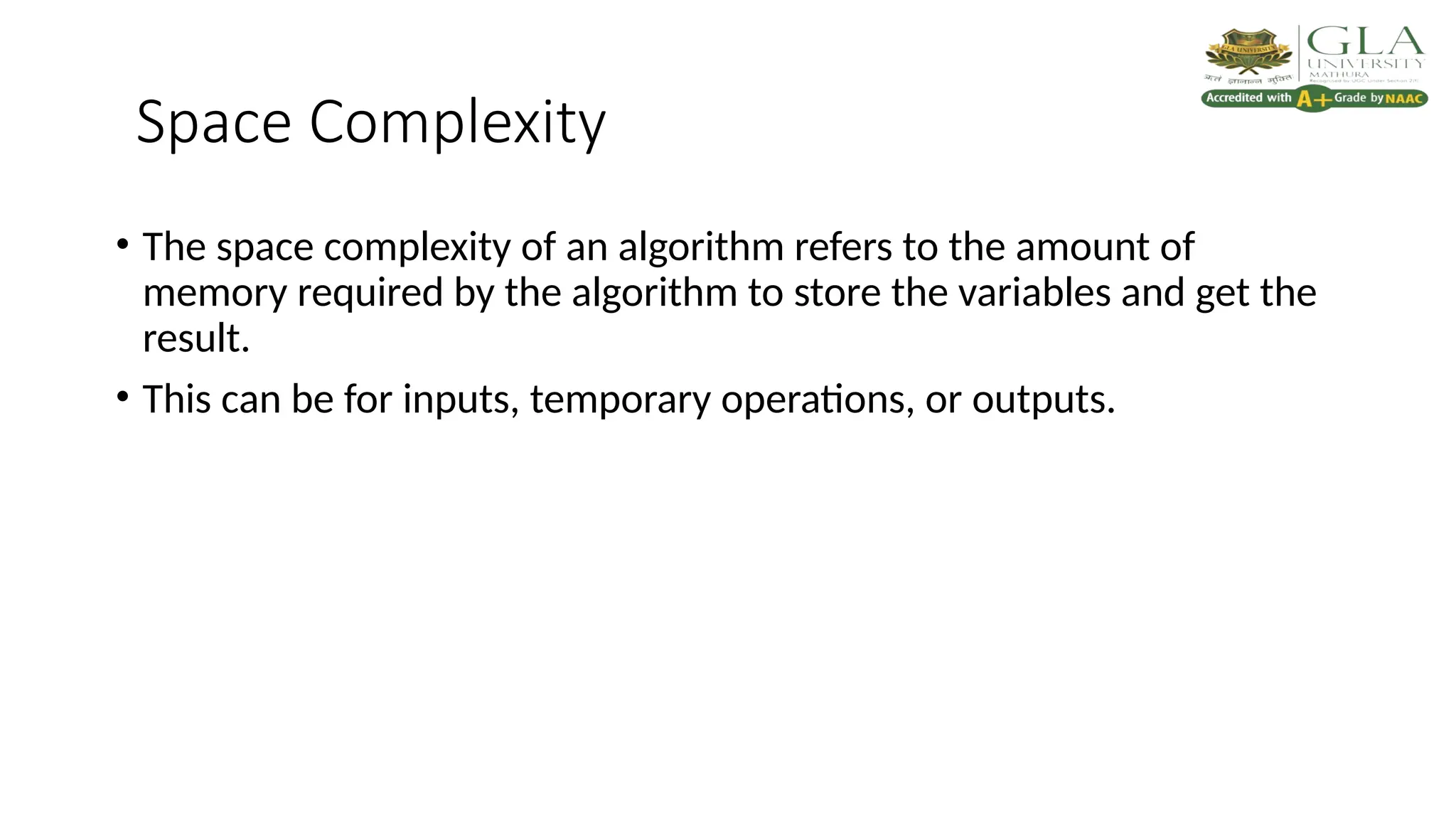 Space Complexity
• The space complexity of an algorithm refers to the amount of
memory required by the algorithm to store the variables and get the
result.
• This can be for inputs, temporary operations, or outputs.
 