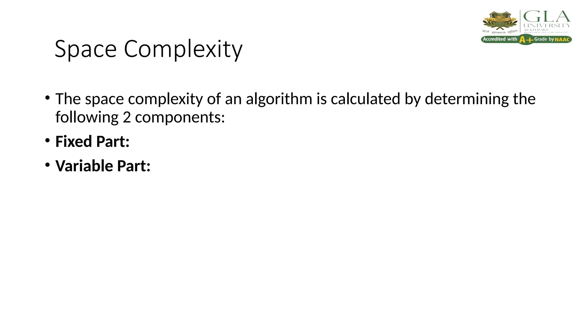 Space Complexity
• The space complexity of an algorithm is calculated by determining the
following 2 components:
• Fixed Part:
• Variable Part:
 