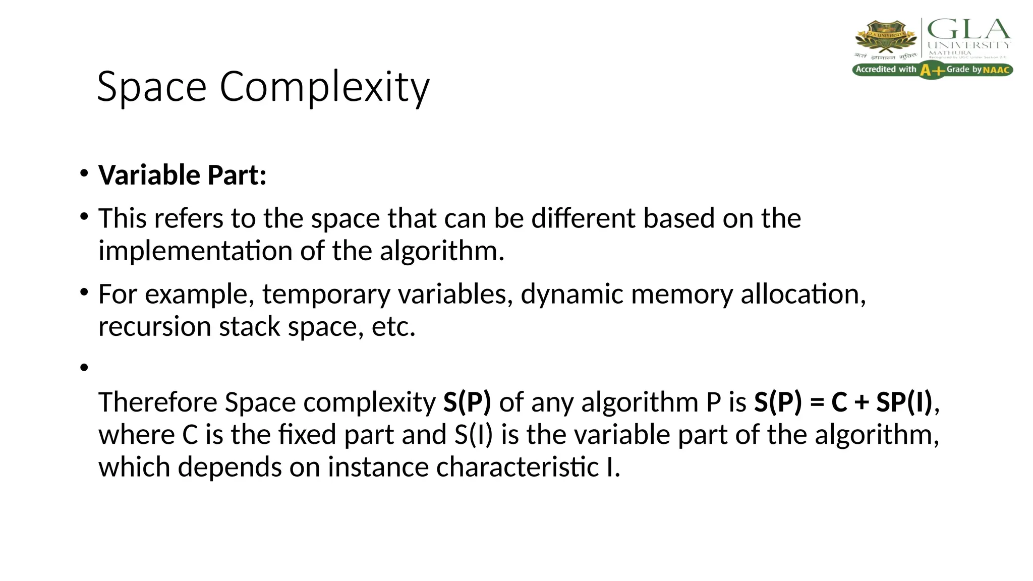 Space Complexity
• Variable Part:
• This refers to the space that can be different based on the
implementation of the algorithm.
• For example, temporary variables, dynamic memory allocation,
recursion stack space, etc.
•
Therefore Space complexity S(P) of any algorithm P is S(P) = C + SP(I),
where C is the fixed part and S(I) is the variable part of the algorithm,
which depends on instance characteristic I.
 