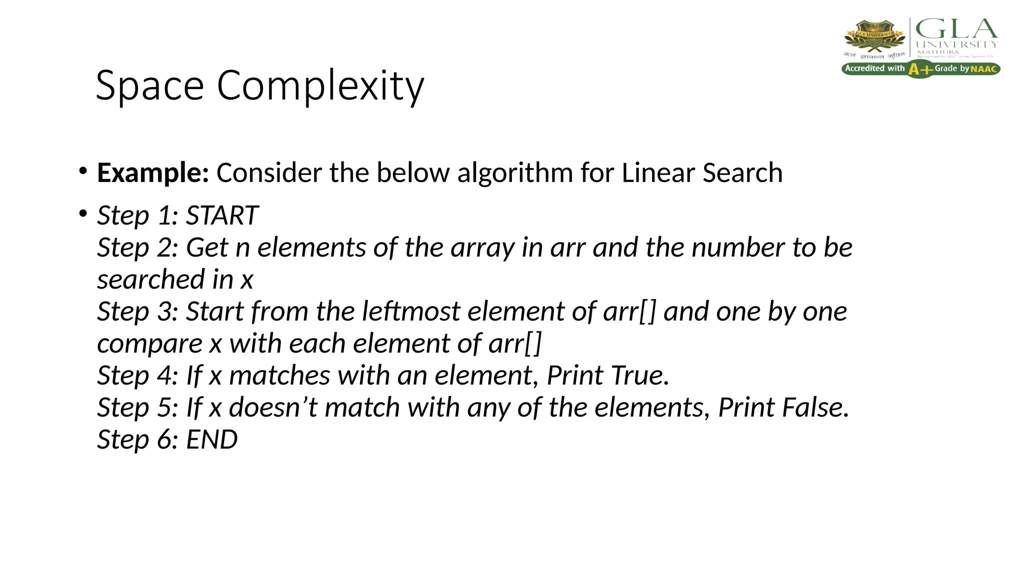 Space Complexity
• Example: Consider the below algorithm for Linear Search
• Step 1: START
Step 2: Get n elements of the array in arr and the number to be
searched in x
Step 3: Start from the leftmost element of arr[] and one by one
compare x with each element of arr[]
Step 4: If x matches with an element, Print True.
Step 5: If x doesn’t match with any of the elements, Print False.
Step 6: END
 