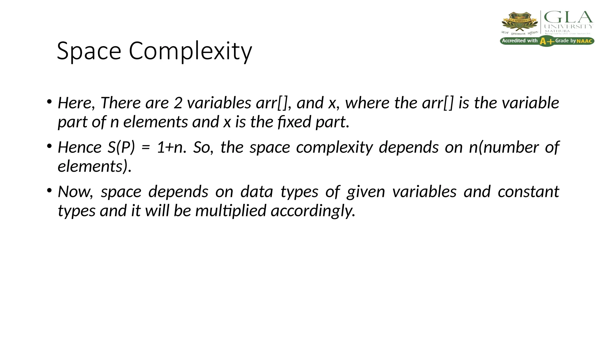 Space Complexity
• Here, There are 2 variables arr[], and x, where the arr[] is the variable
part of n elements and x is the fixed part.
• Hence S(P) = 1+n. So, the space complexity depends on n(number of
elements).
• Now, space depends on data types of given variables and constant
types and it will be multiplied accordingly.
 