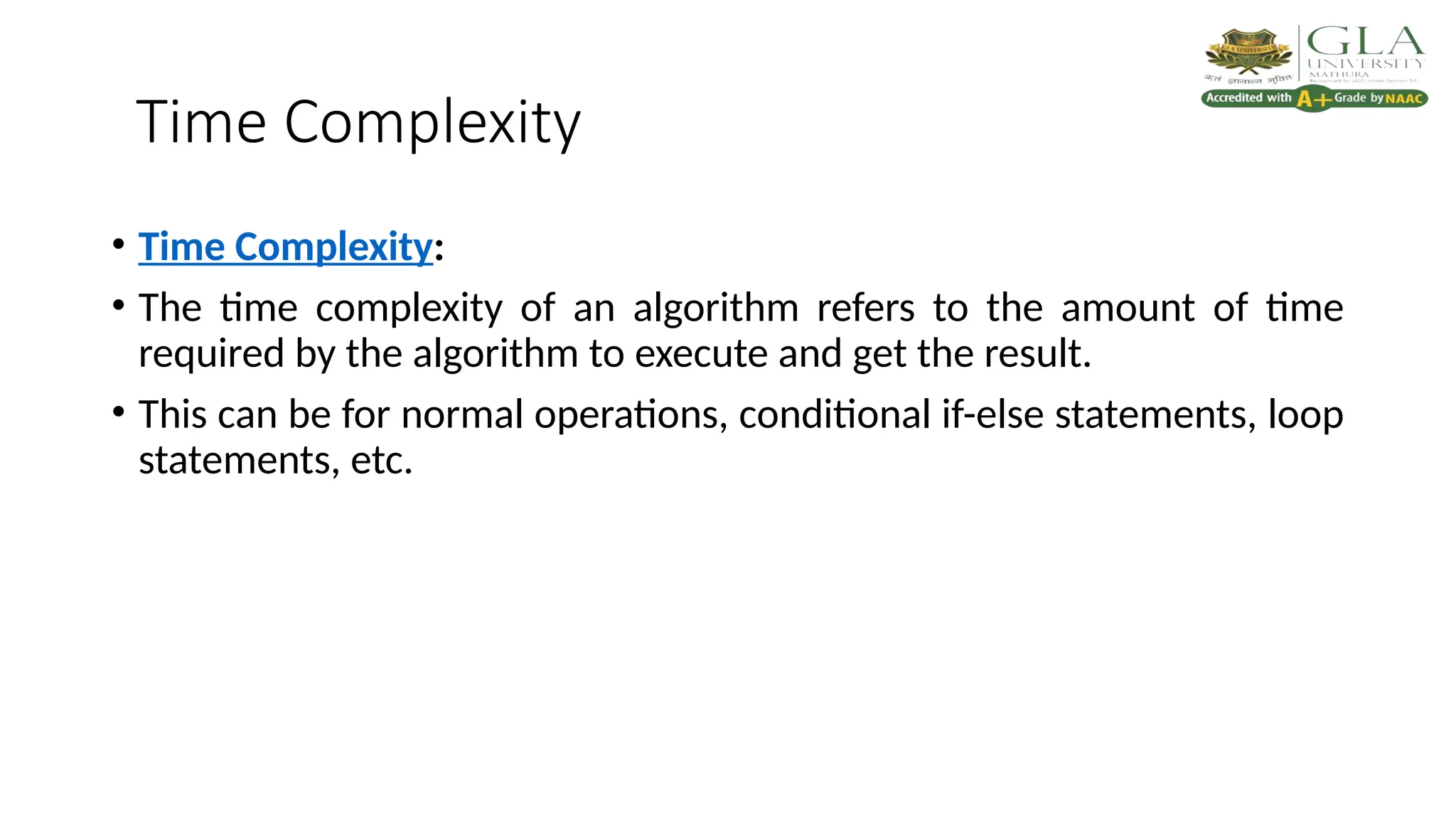 Time Complexity
• Time Complexity:
• The time complexity of an algorithm refers to the amount of time
required by the algorithm to execute and get the result.
• This can be for normal operations, conditional if-else statements, loop
statements, etc.
 