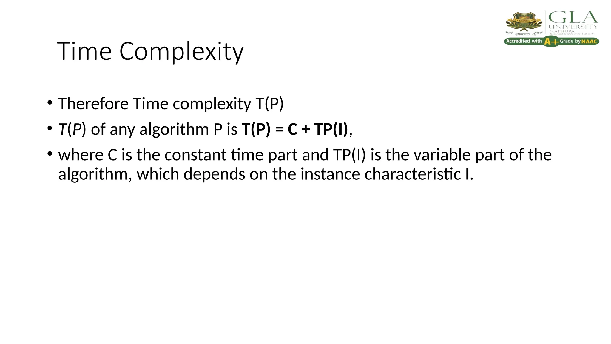 Time Complexity
• Therefore Time complexity T(P)
• T(P) of any algorithm P is T(P) = C + TP(I),
• where C is the constant time part and TP(I) is the variable part of the
algorithm, which depends on the instance characteristic I.
 
