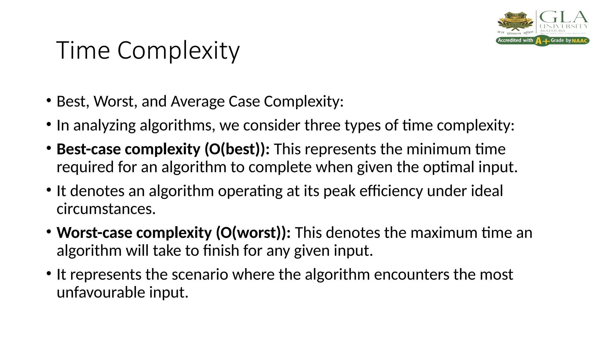 Time Complexity
• Best, Worst, and Average Case Complexity:
• In analyzing algorithms, we consider three types of time complexity:
• Best-case complexity (O(best)): This represents the minimum time
required for an algorithm to complete when given the optimal input.
• It denotes an algorithm operating at its peak efficiency under ideal
circumstances.
• Worst-case complexity (O(worst)): This denotes the maximum time an
algorithm will take to finish for any given input.
• It represents the scenario where the algorithm encounters the most
unfavourable input.
 
