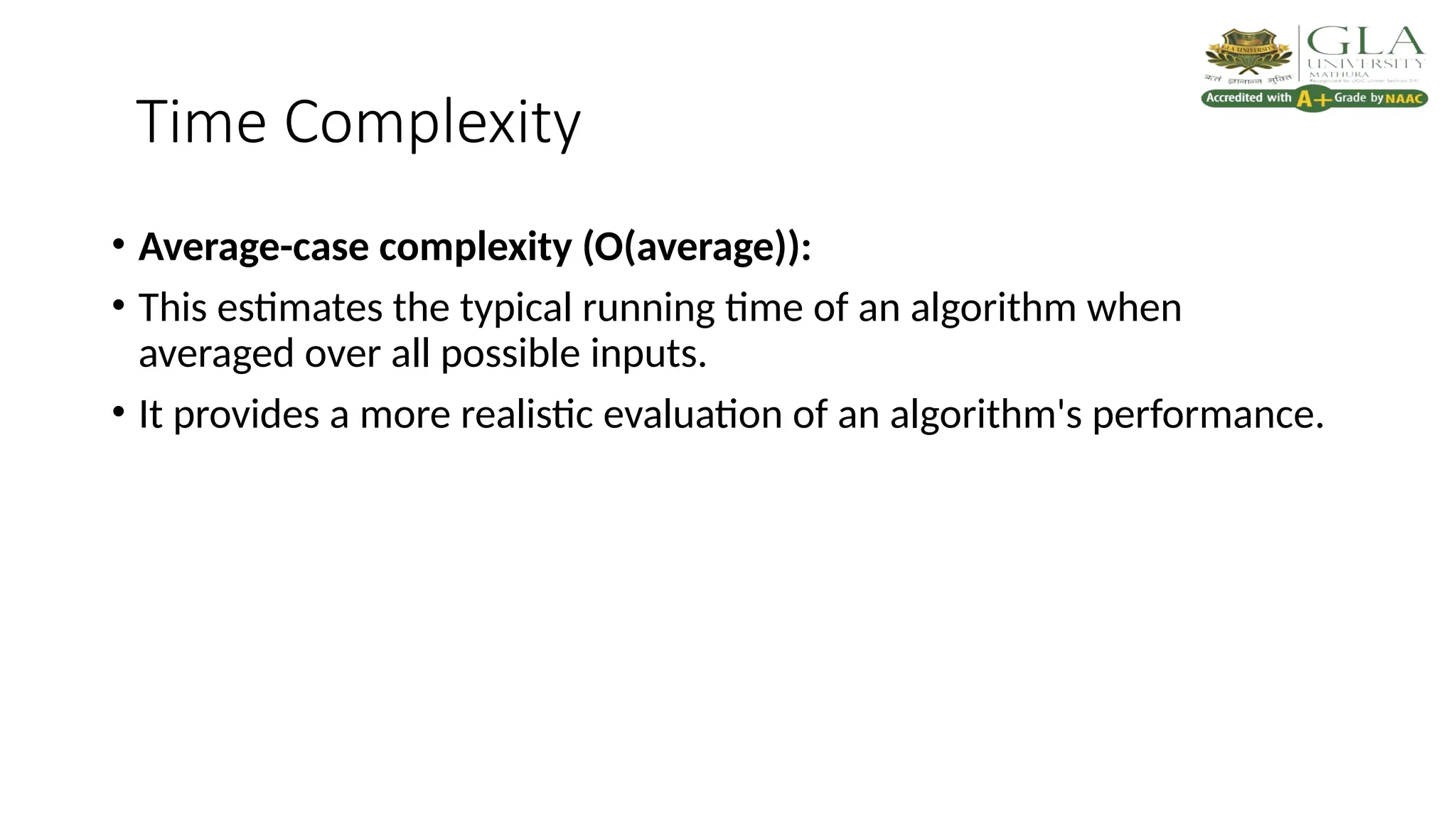 Time Complexity
• Average-case complexity (O(average)):
• This estimates the typical running time of an algorithm when
averaged over all possible inputs.
• It provides a more realistic evaluation of an algorithm's performance.
 