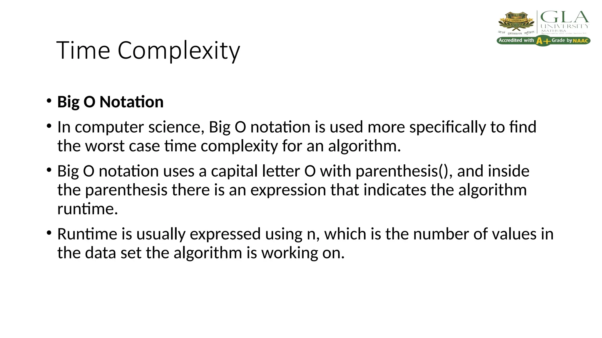Time Complexity
• Big O Notation
• In computer science, Big O notation is used more specifically to find
the worst case time complexity for an algorithm.
• Big O notation uses a capital letter O with parenthesis(), and inside
the parenthesis there is an expression that indicates the algorithm
runtime.
• Runtime is usually expressed using n, which is the number of values in
the data set the algorithm is working on.
 