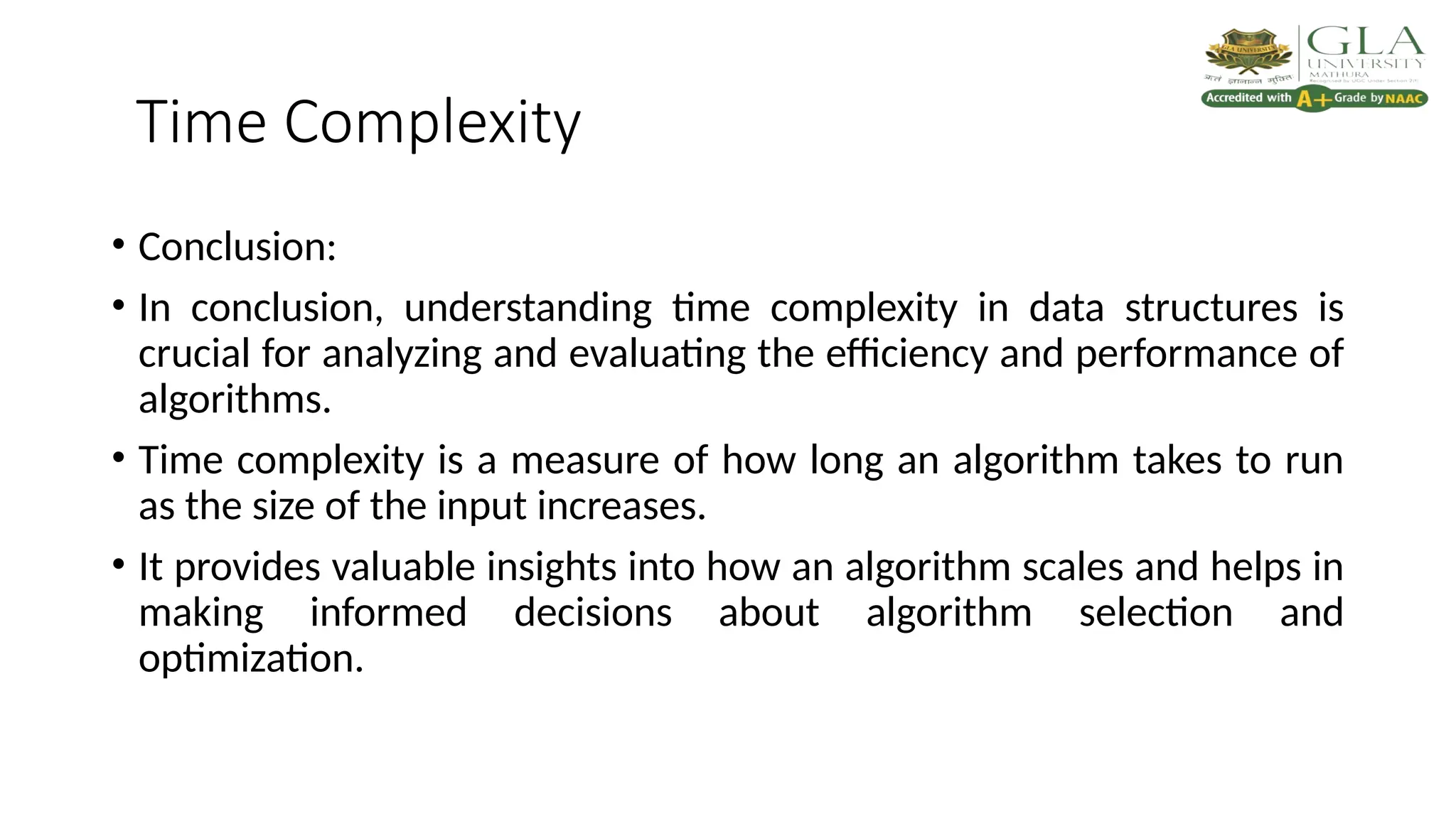 Time Complexity
• Conclusion:
• In conclusion, understanding time complexity in data structures is
crucial for analyzing and evaluating the efficiency and performance of
algorithms.
• Time complexity is a measure of how long an algorithm takes to run
as the size of the input increases.
• It provides valuable insights into how an algorithm scales and helps in
making informed decisions about algorithm selection and
optimization.
 