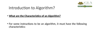 Introduction to Algorithm?
• What are the Characteristics of an Algorithm?
• For some instructions to be an algorithm, it must have the following
characteristics:
 