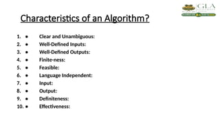 Characteristics of an Algorithm?
1. • Clear and Unambiguous:
2. • Well-Defined Inputs:
3. • Well-Defined Outputs:
4. • Finite-ness:
5. • Feasible:
6. • Language Independent:
7. • Input:
8. • Output:
9. • Definiteness:
10. • Effectiveness:
 