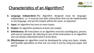 Characteristics of an Algorithm?
6. Language Independent: The Algorithm designed must be language-
independent, i.e. it must be just plain instructions that can be implemented
in any language, and yet the output will be the same, as expected.
7. Input: An algorithm has zero or more inputs.
8. Output: An algorithm produces at least one output.
9. Definiteness: All instructions in an algorithm must be unambiguous, precise,
and easy to interpret. By referring to any of the instructions in an algorithm
one can clearly understand what is to be done.
10. Effectiveness: An algorithm must be developed by using very basic, simple,
and feasible operations so that one can trace it out by using just paper and
pencil.
 