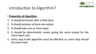 Introduction to Algorithm?
• Properties of Algorithm:
1. It should terminate after a finite time.
2. It should produce at least one output.
3. It should take zero or more input.
4. It should be deterministic means giving the same output for the
same input case.
5. Every step in the algorithm must be effective i.e. every step should
do some work.
 