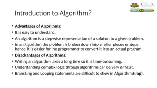 Introduction to Algorithm?
• Advantages of Algorithms:
• It is easy to understand.
• An algorithm is a step-wise representation of a solution to a given problem.
• In an Algorithm the problem is broken down into smaller pieces or steps
hence, it is easier for the programmer to convert it into an actual program.
• Disadvantages of Algorithms:
• Writing an algorithm takes a long time so it is time-consuming.
• Understanding complex logic through algorithms can be very difficult.
• Branching and Looping statements are difficult to show in Algorithms(imp).
 