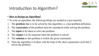 Introduction to Algorithm?
• How to Design an Algorithm?
• To write an algorithm, the following things are needed as a pre-requisite:
1. The problem that is to be solved by this algorithm i.e. clear problem definition.
2. The constraints of the problem must be considered while solving the problem.
3. The input to be taken to solve the problem.
4. The output is to be expected when the problem is solved.
5. The solution to this problem is within the given constraints.
6. Then the algorithm is written with the help of the above parameters such that it
solves the problem.
 