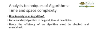 Analysis techniques of Algorithms:
Time and space complexity
• How to analyze an Algorithm?
• For a standard algorithm to be good, it must be efficient.
• Hence the efficiency of an algorithm must be checked and
maintained.
 