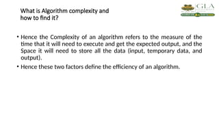 What is Algorithm complexity and
how to find it?
• Hence the Complexity of an algorithm refers to the measure of the
time that it will need to execute and get the expected output, and the
Space it will need to store all the data (input, temporary data, and
output).
• Hence these two factors define the efficiency of an algorithm.
 