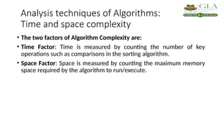 Analysis techniques of Algorithms:
Time and space complexity
• The two factors of Algorithm Complexity are:
• Time Factor: Time is measured by counting the number of key
operations such as comparisons in the sorting algorithm.
• Space Factor: Space is measured by counting the maximum memory
space required by the algorithm to run/execute.
 