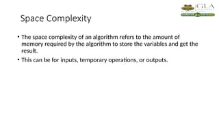 Space Complexity
• The space complexity of an algorithm refers to the amount of
memory required by the algorithm to store the variables and get the
result.
• This can be for inputs, temporary operations, or outputs.
 