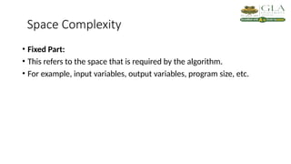 Space Complexity
• Fixed Part:
• This refers to the space that is required by the algorithm.
• For example, input variables, output variables, program size, etc.
 