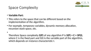 Space Complexity
• Variable Part:
• This refers to the space that can be different based on the
implementation of the algorithm.
• For example, temporary variables, dynamic memory allocation,
recursion stack space, etc.
•
Therefore Space complexity S(P) of any algorithm P is S(P) = C + SP(I),
where C is the fixed part and S(I) is the variable part of the algorithm,
which depends on instance characteristic I.
 