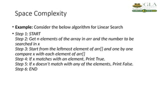 Space Complexity
• Example: Consider the below algorithm for Linear Search
• Step 1: START
Step 2: Get n elements of the array in arr and the number to be
searched in x
Step 3: Start from the leftmost element of arr[] and one by one
compare x with each element of arr[]
Step 4: If x matches with an element, Print True.
Step 5: If x doesn’t match with any of the elements, Print False.
Step 6: END
 